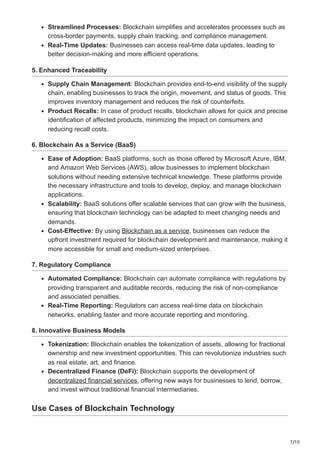 7/10
Streamlined Processes: Blockchain simplifies and accelerates processes such as
cross-border payments, supply chain tracking, and compliance management.
Real-Time Updates: Businesses can access real-time data updates, leading to
better decision-making and more efficient operations.
5. Enhanced Traceability
Supply Chain Management: Blockchain provides end-to-end visibility of the supply
chain, enabling businesses to track the origin, movement, and status of goods. This
improves inventory management and reduces the risk of counterfeits.
Product Recalls: In case of product recalls, blockchain allows for quick and precise
identification of affected products, minimizing the impact on consumers and
reducing recall costs.
6. Blockchain As a Service (BaaS)
Ease of Adoption: BaaS platforms, such as those offered by Microsoft Azure, IBM,
and Amazon Web Services (AWS), allow businesses to implement blockchain
solutions without needing extensive technical knowledge. These platforms provide
the necessary infrastructure and tools to develop, deploy, and manage blockchain
applications.
Scalability: BaaS solutions offer scalable services that can grow with the business,
ensuring that blockchain technology can be adapted to meet changing needs and
demands.
Cost-Effective: By using Blockchain as a service, businesses can reduce the
upfront investment required for blockchain development and maintenance, making it
more accessible for small and medium-sized enterprises.
7. Regulatory Compliance
Automated Compliance: Blockchain can automate compliance with regulations by
providing transparent and auditable records, reducing the risk of non-compliance
and associated penalties.
Real-Time Reporting: Regulators can access real-time data on blockchain
networks, enabling faster and more accurate reporting and monitoring.
8. Innovative Business Models
Tokenization: Blockchain enables the tokenization of assets, allowing for fractional
ownership and new investment opportunities. This can revolutionize industries such
as real estate, art, and finance.
Decentralized Finance (DeFi): Blockchain supports the development of
decentralized financial services, offering new ways for businesses to lend, borrow,
and invest without traditional financial intermediaries.
Use Cases of Blockchain Technology
 