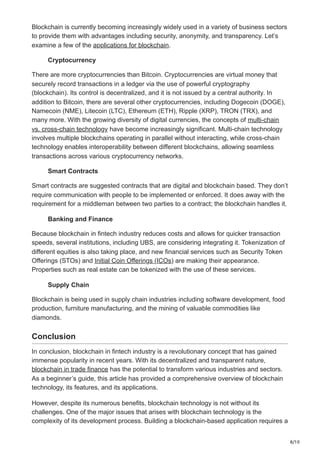 8/10
Blockchain is currently becoming increasingly widely used in a variety of business sectors
to provide them with advantages including security, anonymity, and transparency. Let’s
examine a few of the applications for blockchain.
Cryptocurrency
There are more cryptocurrencies than Bitcoin. Cryptocurrencies are virtual money that
securely record transactions in a ledger via the use of powerful cryptography
(blockchain). Its control is decentralized, and it is not issued by a central authority. In
addition to Bitcoin, there are several other cryptocurrencies, including Dogecoin (DOGE),
Namecoin (NME), Litecoin (LTC), Ethereum (ETH), Ripple (XRP), TRON (TRX), and
many more. With the growing diversity of digital currencies, the concepts of multi-chain
vs. cross-chain technology have become increasingly significant. Multi-chain technology
involves multiple blockchains operating in parallel without interacting, while cross-chain
technology enables interoperability between different blockchains, allowing seamless
transactions across various cryptocurrency networks.
Smart Contracts
Smart contracts are suggested contracts that are digital and blockchain based. They don’t
require communication with people to be implemented or enforced. It does away with the
requirement for a middleman between two parties to a contract; the blockchain handles it.
Banking and Finance
Because blockchain in fintech industry reduces costs and allows for quicker transaction
speeds, several institutions, including UBS, are considering integrating it. Tokenization of
different equities is also taking place, and new financial services such as Security Token
Offerings (STOs) and Initial Coin Offerings (ICOs) are making their appearance.
Properties such as real estate can be tokenized with the use of these services.
Supply Chain
Blockchain is being used in supply chain industries including software development, food
production, furniture manufacturing, and the mining of valuable commodities like
diamonds.
Conclusion
In conclusion, blockchain in fintech industry is a revolutionary concept that has gained
immense popularity in recent years. With its decentralized and transparent nature,
blockchain in trade finance has the potential to transform various industries and sectors.
As a beginner’s guide, this article has provided a comprehensive overview of blockchain
technology, its features, and its applications.
However, despite its numerous benefits, blockchain technology is not without its
challenges. One of the major issues that arises with blockchain technology is the
complexity of its development process. Building a blockchain-based application requires a
 