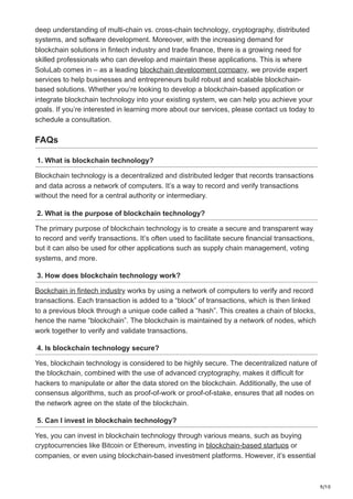 9/10
deep understanding of multi-chain vs. cross-chain technology, cryptography, distributed
systems, and software development. Moreover, with the increasing demand for
blockchain solutions in fintech industry and trade finance, there is a growing need for
skilled professionals who can develop and maintain these applications. This is where
SoluLab comes in – as a leading blockchain development company, we provide expert
services to help businesses and entrepreneurs build robust and scalable blockchain-
based solutions. Whether you’re looking to develop a blockchain-based application or
integrate blockchain technology into your existing system, we can help you achieve your
goals. If you’re interested in learning more about our services, please contact us today to
schedule a consultation.
FAQs
1. What is blockchain technology?
Blockchain technology is a decentralized and distributed ledger that records transactions
and data across a network of computers. It’s a way to record and verify transactions
without the need for a central authority or intermediary.
2. What is the purpose of blockchain technology?
The primary purpose of blockchain technology is to create a secure and transparent way
to record and verify transactions. It’s often used to facilitate secure financial transactions,
but it can also be used for other applications such as supply chain management, voting
systems, and more.
3. How does blockchain technology work?
Bockchain in fintech industry works by using a network of computers to verify and record
transactions. Each transaction is added to a “block” of transactions, which is then linked
to a previous block through a unique code called a “hash”. This creates a chain of blocks,
hence the name “blockchain”. The blockchain is maintained by a network of nodes, which
work together to verify and validate transactions.
4. Is blockchain technology secure?
Yes, blockchain technology is considered to be highly secure. The decentralized nature of
the blockchain, combined with the use of advanced cryptography, makes it difficult for
hackers to manipulate or alter the data stored on the blockchain. Additionally, the use of
consensus algorithms, such as proof-of-work or proof-of-stake, ensures that all nodes on
the network agree on the state of the blockchain.
5. Can I invest in blockchain technology?
Yes, you can invest in blockchain technology through various means, such as buying
cryptocurrencies like Bitcoin or Ethereum, investing in blockchain-based startups or
companies, or even using blockchain-based investment platforms. However, it’s essential
 