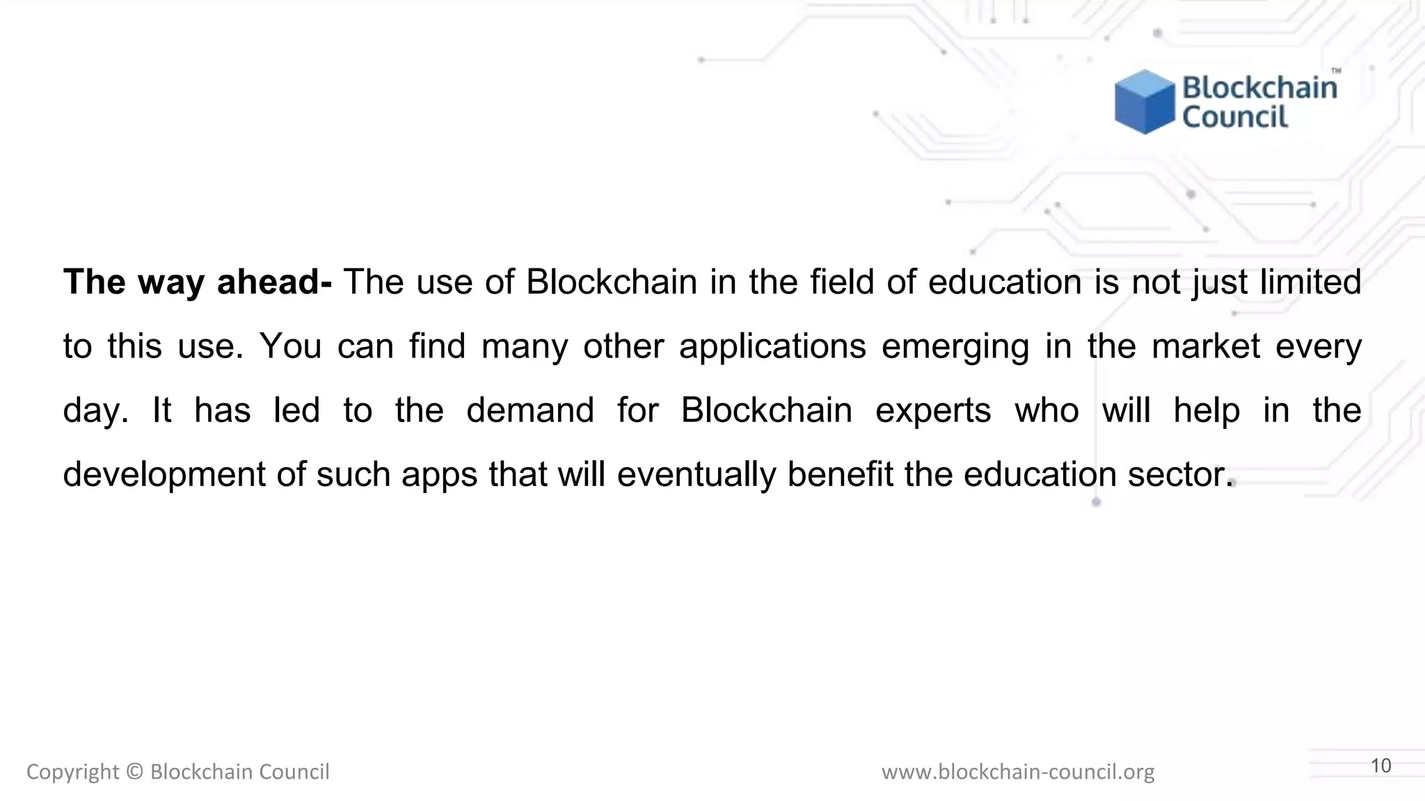 Copyright © Blockchain Council www.blockchain-council.org
The way ahead- The use of Blockchain in the field of education is not just limited
to this use. You can find many other applications emerging in the market every
day. It has led to the demand for Blockchain experts who will help in the
development of such apps that will eventually benefit the education sector.
10
 