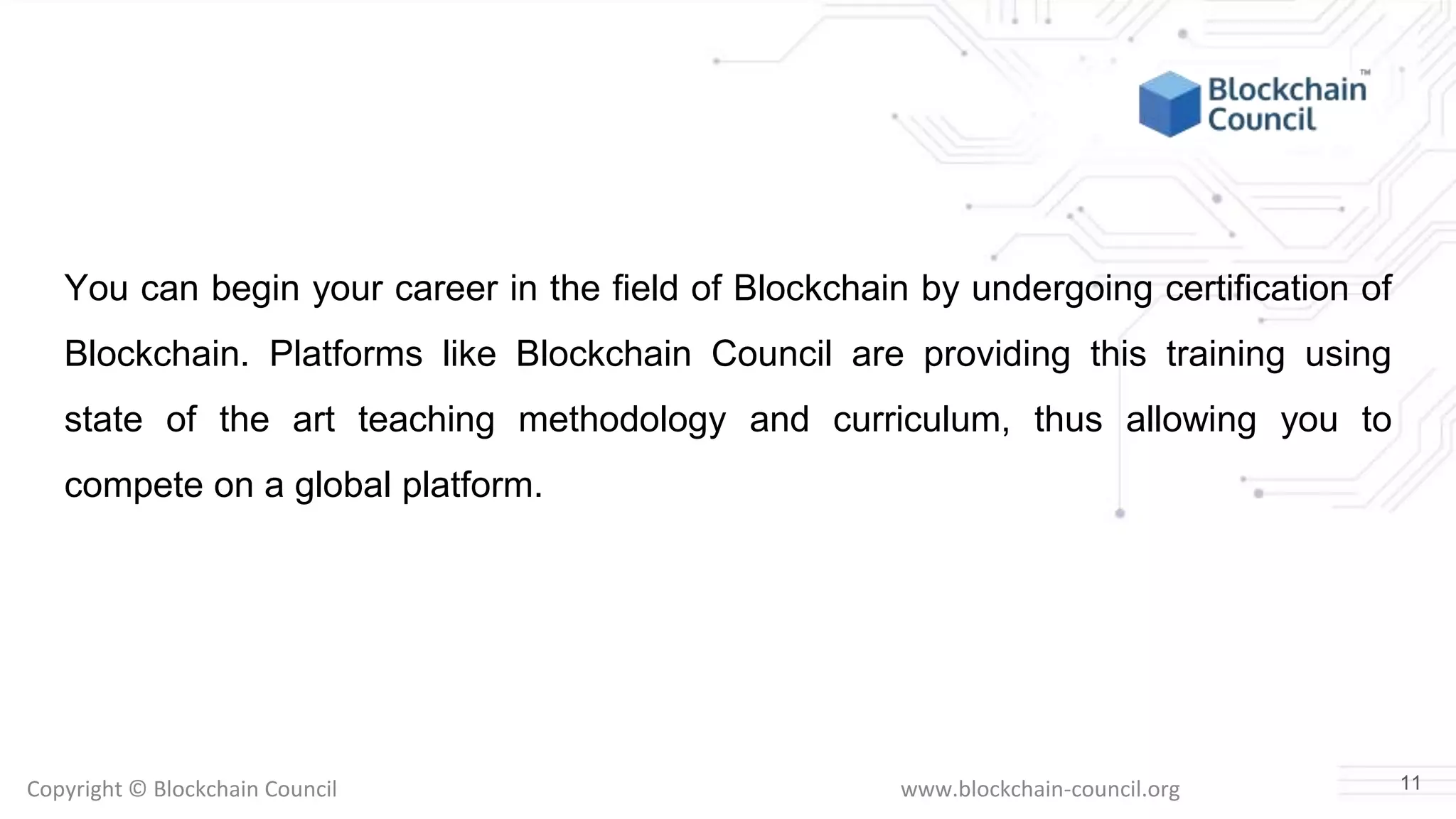 Copyright © Blockchain Council www.blockchain-council.org
You can begin your career in the field of Blockchain by undergoing certification of
Blockchain. Platforms like Blockchain Council are providing this training using
state of the art teaching methodology and curriculum, thus allowing you to
compete on a global platform.
11
 