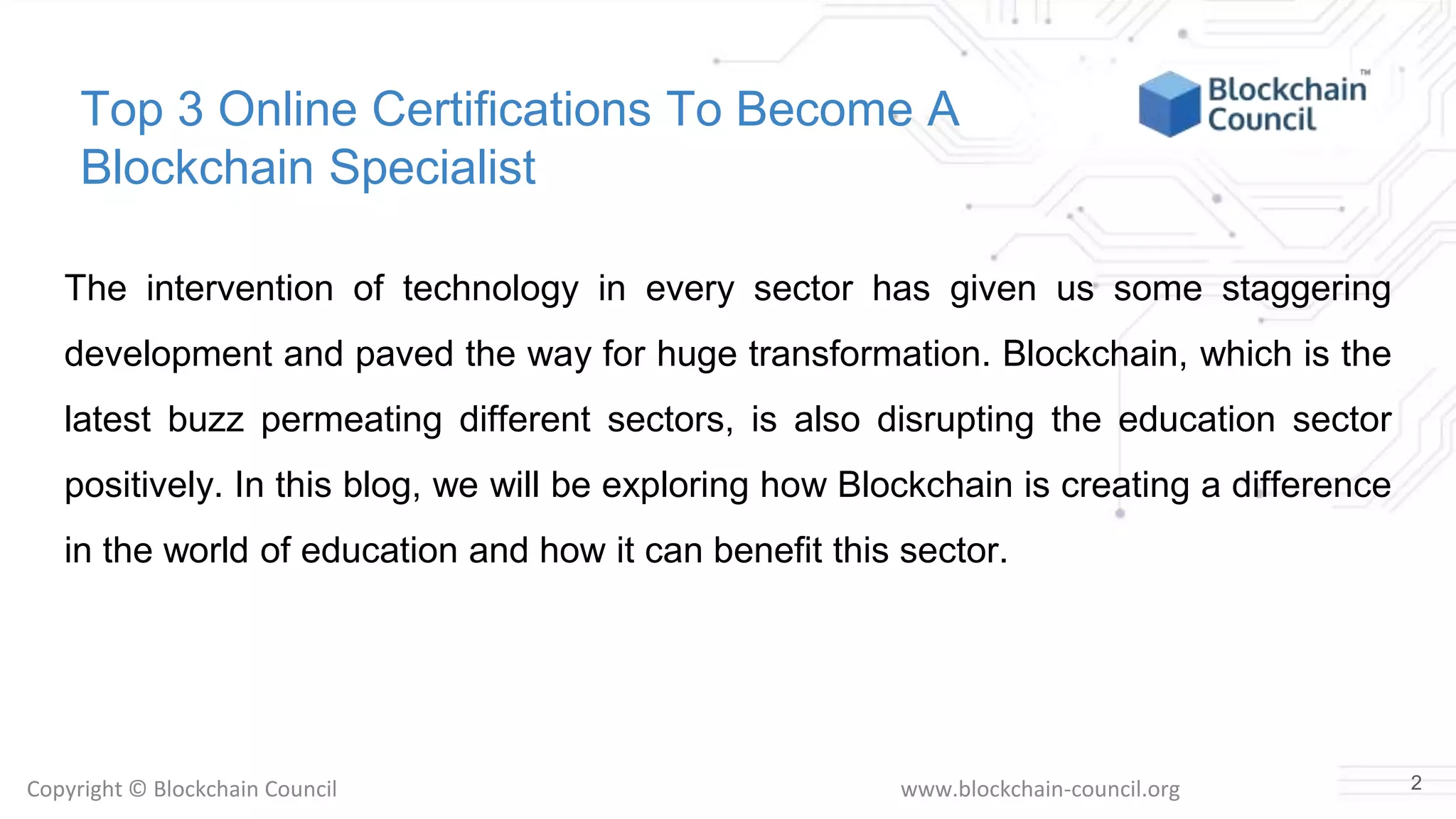 Copyright © Blockchain Council www.blockchain-council.org
Top 3 Online Certifications To Become A
Blockchain Specialist
The intervention of technology in every sector has given us some staggering
development and paved the way for huge transformation. Blockchain, which is the
latest buzz permeating different sectors, is also disrupting the education sector
positively. In this blog, we will be exploring how Blockchain is creating a difference
in the world of education and how it can benefit this sector.
2
 