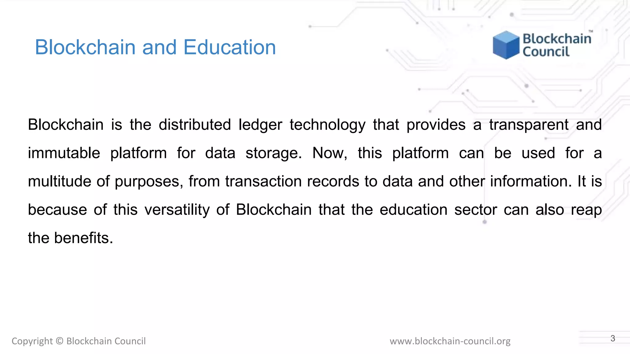 Copyright © Blockchain Council www.blockchain-council.org
Blockchain and Education
Blockchain is the distributed ledger technology that provides a transparent and
immutable platform for data storage. Now, this platform can be used for a
multitude of purposes, from transaction records to data and other information. It is
because of this versatility of Blockchain that the education sector can also reap
the benefits.
3
 