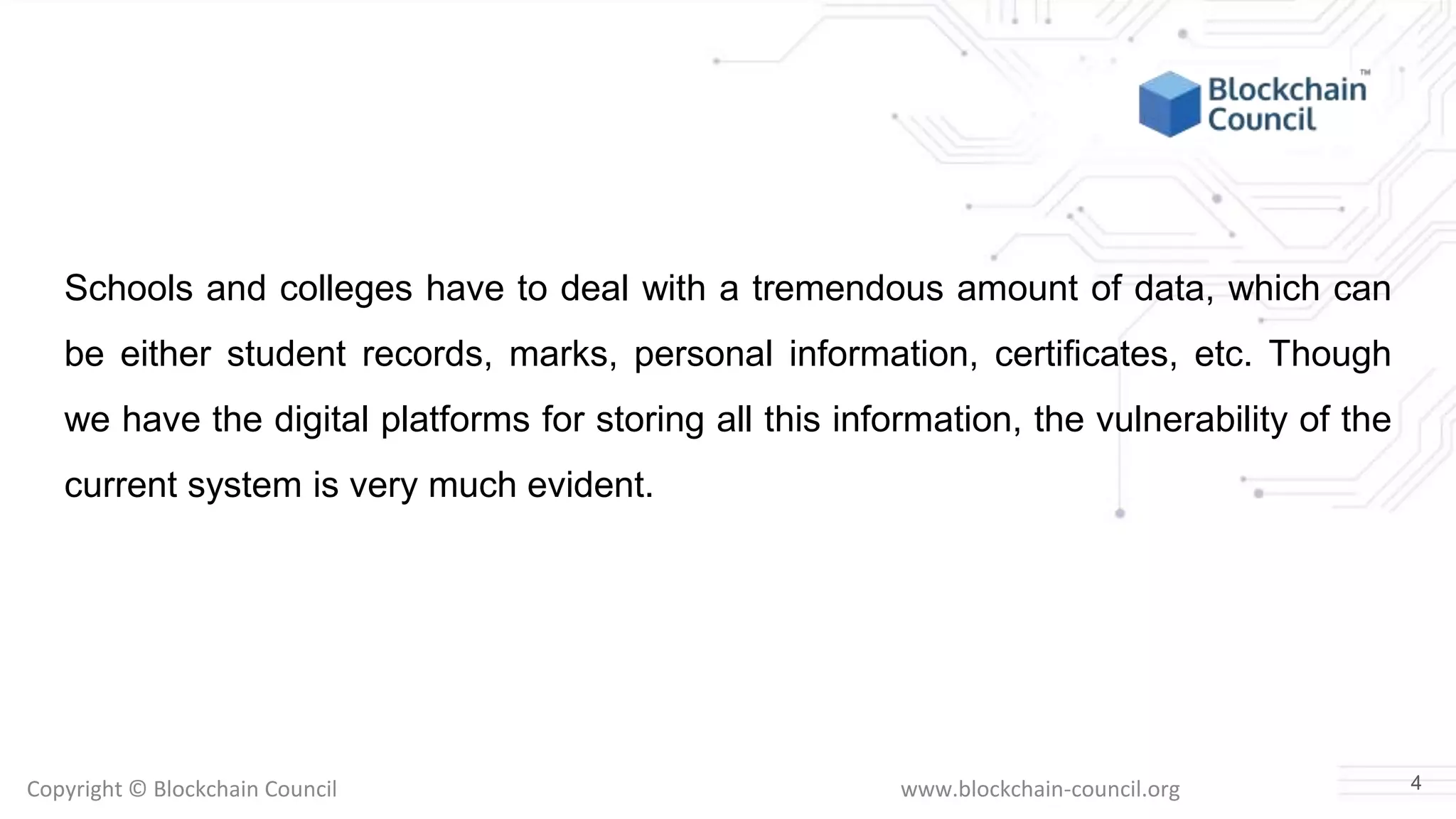Copyright © Blockchain Council www.blockchain-council.org
Schools and colleges have to deal with a tremendous amount of data, which can
be either student records, marks, personal information, certificates, etc. Though
we have the digital platforms for storing all this information, the vulnerability of the
current system is very much evident.
4
 