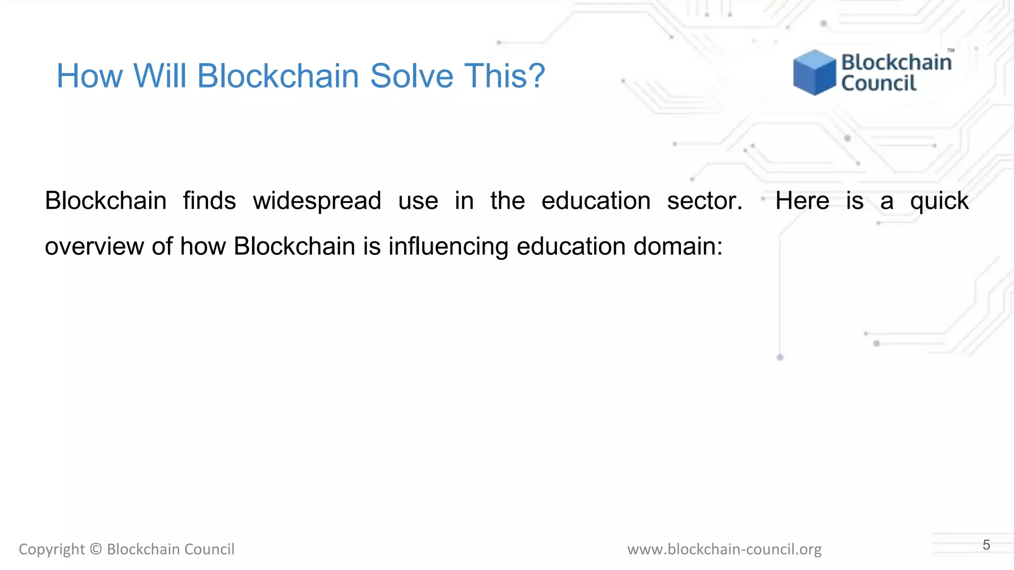 Copyright © Blockchain Council www.blockchain-council.org
How Will Blockchain Solve This?
Blockchain finds widespread use in the education sector. Here is a quick
overview of how Blockchain is influencing education domain:
5
 