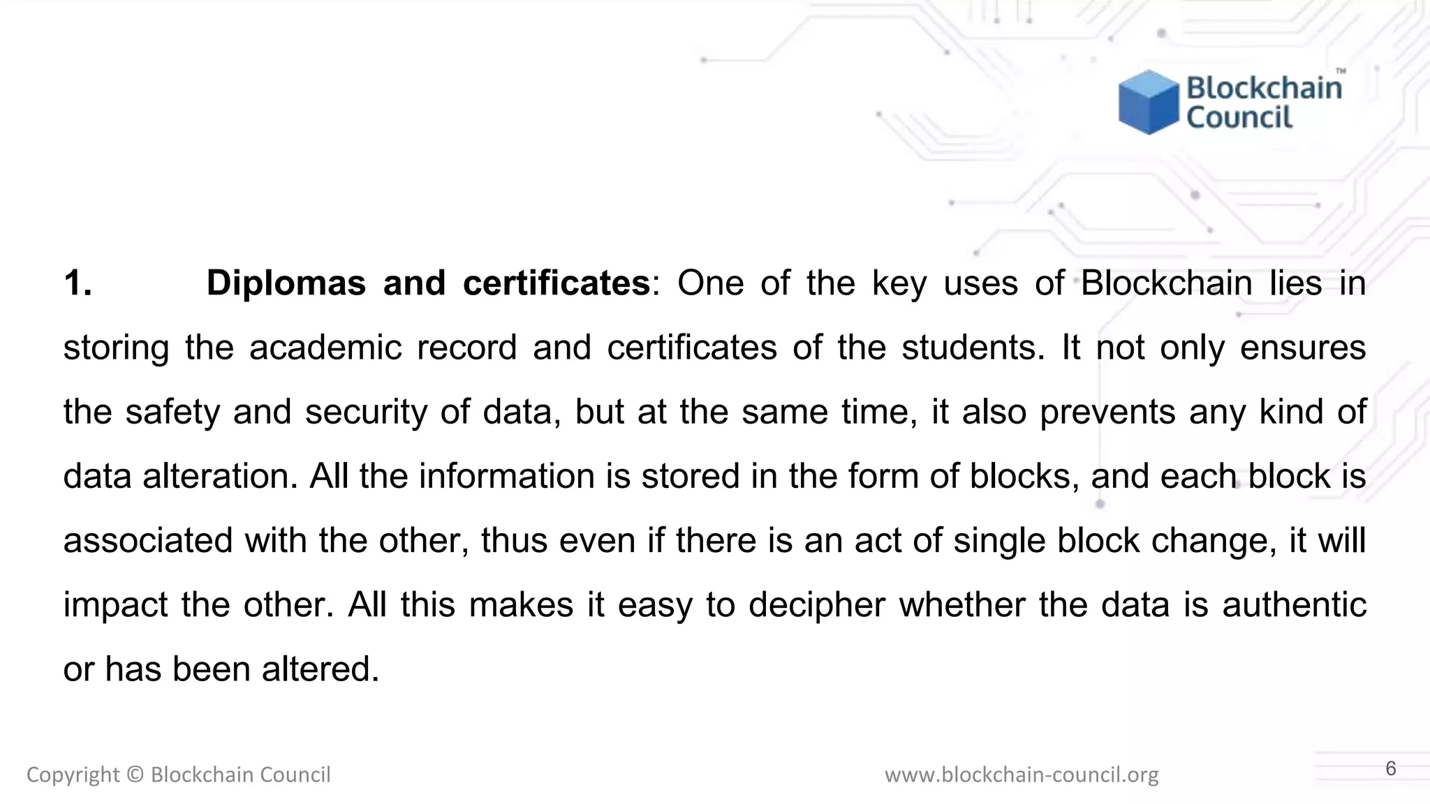 Copyright © Blockchain Council www.blockchain-council.org
1. Diplomas and certificates: One of the key uses of Blockchain lies in
storing the academic record and certificates of the students. It not only ensures
the safety and security of data, but at the same time, it also prevents any kind of
data alteration. All the information is stored in the form of blocks, and each block is
associated with the other, thus even if there is an act of single block change, it will
impact the other. All this makes it easy to decipher whether the data is authentic
or has been altered.
6
 