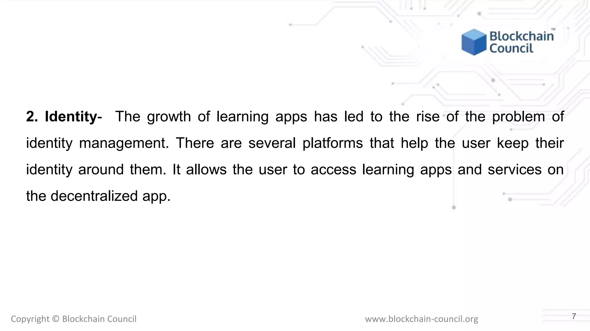 Copyright © Blockchain Council www.blockchain-council.org
2. Identity- The growth of learning apps has led to the rise of the problem of
identity management. There are several platforms that help the user keep their
identity around them. It allows the user to access learning apps and services on
the decentralized app.
7
 