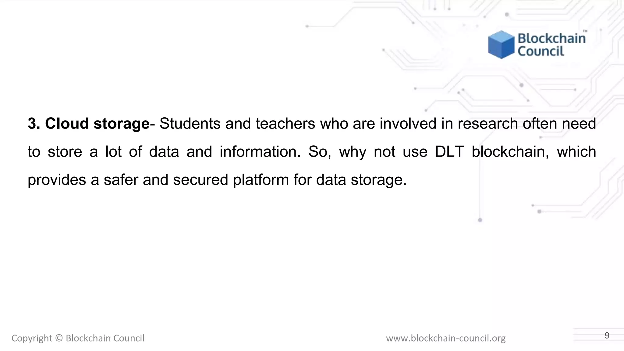 Copyright © Blockchain Council www.blockchain-council.org
3. Cloud storage- Students and teachers who are involved in research often need
to store a lot of data and information. So, why not use DLT blockchain, which
provides a safer and secured platform for data storage.
9
 