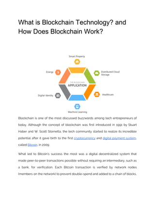 What is Blockchain Technology? and
How Does Blockchain Work?
Blockchain is one of the most discussed buzzwords among tech entrepreneurs of                       
today. Although the concept of blockchain was first introduced in 1991 by Stuart                         
Haber and W. Scott Stornetta, the tech community started to realize its incredible                         
potential after it gave birth to the first ​cryptocurrency and ​digital payment system​,                         
called​ ​Bitcoin​, in 2009. 
What led to Bitcoin’s success the most was a digital decentralized system that                         
made peer-to-peer transactions possible without requiring an intermediary, such as                   
a bank, for verification. Each Bitcoin transaction is verified by network nodes                       
(members on the network) to prevent double-spend and added to a chain of blocks,                           
 