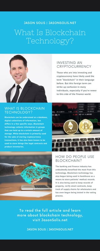 What Is Blockchain
Technology?
JASON SOLIS | JASONSOLIS.NET
HOW DO PEOPLE USE
BLOCKCHAIN?
The banking and finance industry has
undoubtedly benefited the most from this
technology. Blockchain technology has
also begun being used in healthcare as a
means to store patients’ medical records.
It is also being used to keep records of
property, verify smart contracts, keep
track of supply chains for wholesalers and
has even begun being tested in the voting
process.
INVESTING AN
CRYPTOCURRENCY
Those who are into investing and
cryptocurrency have likely used the
term “blockchain” in their language
before. But this foreign term can
strike up confusion in many
individuals, especially if you’re newer
to this side of the finance world.
WHAT IS BLOCKCHAIN
TECHNOLOGY?
Blockchain can be understood as a database,
digital collections of information, but
differs in a few specific ways. Blockchain
technology collects information in groups
that can hold up to a certain amount of
storage. While blockchain is primarily used
for the sake of storing cryptocurrency
transactions, it has also been known to be
used to store things like legal contracts and
product inventories.
JASON SOLIS | JASONSOLIS.NET
To read the full article and learn
more about blockchain technology,
visit JasonSolis.net
 