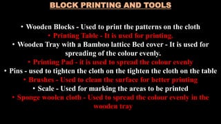 BLOCK PRINTING AND TOOLS
• Wooden Blocks - Used to print the patterns on the cloth
• Printing Table - It is used for printing.
• Wooden Tray with a Bamboo lattice Bed cover - It is used for
spreading of the colour evenly.
• Printing Pad - it is used to spread the colour evenly
• Pins - used to tighten the cloth on the tighten the cloth on the table
• Brushes - Used to clean the surface for better printing
• Scale - Used for marking the areas to be printed
• Sponge woolen cloth - Used to spread the colour evenly in the
wooden tray
 