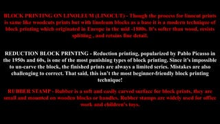 BLOCK PRINTING ON LINOLEUM (LINOCUT) - Though the process for linocut prints
is same like woodcuts prints but with linoleum blocks as a base it is a modern technique of
block printing which originated in Europe in the mid -1800s. It's softer than wood, resists
splitting , and retains fine detail.
REDUCTION BLOCK PRINTING - Reduction printing, popularized by Pablo Picasso in
the 1950s and 60s, is one of the most punishing types of block printing. Since it’s impossible
to un-carve the block, the finished prints are always a limited series. Mistakes are also
challenging to correct. That said, this isn’t the most beginner-friendly block printing
technique!
RUBBER STAMP - Rubber is a soft and easily carved surface for block prints, they are
small and mounted on wooden blocks or handles. Rubber stamps are widely used for office
work and children's toys.
 