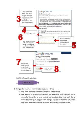 Untuk pengesahan
           akaun, anda perlu
           memilih sama asa
           untuk mendapatkan
           kod pengesahan
           melalui mesej teks
           atau panggilan suara.




                    Pilih negara anda



                                                                     Masukkan nombor
                                                                     telefon anda
             Klik ‘Send verification
             code to my mobile                                       bermula dengan
             phone’. Nombor kod                                      kod negara
             tersebut akan dihantar
             terus ke telefon anda.




          Setelah anda
          menerima kod
          pengesahan,
          masukkan nombor                     Klik ;Verify’
          kod tersebut di sini.




   Setelah selesai, klik „continue‟.


            LANGKAH 3
   Menamakan blog


1. Selepas itu, masukkan blog name dan juga blog address.
           Blog name lebih merujuk kepada trademark sesebuah blog.
           Blog Address yang ditunjukkan biasanya akan digunakan oleh pengunjung untuk
           membuka blog anda. Ia amat penting bagi sesebuah blog yang telah dibina.
           Walau bagaimanapun, blogger boleh merujuk kepada Tip Pemilihan URL untuk
           blog untuk mempelajari dengan lebih teliti tentang blog yang telah dibina.
 