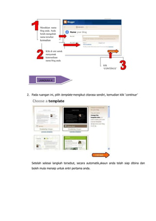 Masukkan nama
          blog anda. Anda
          boleh mengubah
          nama tersebut
          kemudian



               Klik di sini untuk
               menyemak
               ketersediaan
               nama blog anda

                                                            klik
                                                            ‘CONTINUE’



   Memilih Templet
       LANGKAH 4



2. Pada ruangan ini, pilih template mengikut citarasa sendiri, kemudian klik „continue‟




   Setelah selesai langkah tersebut, secara automatik,akaun anda telah siap dibina dan
   boleh mula menaip untuk entri pertama anda.
 