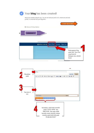 Mencatat ( Posting) 5
         LANGKAH




                                                          Pada paparan blog
                                                          anda, klik ‘New Post’
                                                          yang berad di
                                                          bahagian atas sebelah
                                                          kanan




      Masukkan
       judul




      Taip teks di
         sini.




                        Kemudian, anda boleh memilih
                           untuk ‘SAVE NOW’ atau
                         ‘PREVIEW. Jika anda sudah
                        bersedia untuk menerbit catatan
                         tersebut anda boleh klik pada
                              ‘PUBLISH POST’
 