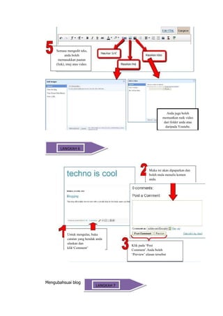 Semasa mengedit teks,
            anda boleh
      memasukkan pautan
     (link), imej atau video.




                                                                     Anda juga boleh
                                                                  memuatkan naik video
                                                                   dari folder anda atau
                                                                    daripada Youtube.




Mengulas Catatan 6
       LANGKAH




                                                        Muka ini akan dipaparkan dan
                                                        boleh mula menulis komen
                                                        anda.




             Untuk mengulas, buka
             catatan yang hendak anda
             ulaskan dan
                                            Klik pada ‘Post
             klik‘Comment’
                                            Comment’.Anda boleh
                                            ‘Preview’ ulasan tersebut
                                            sebelum diterbitkan.




Mengubahsuai blog
                                LANGKAH 7
 