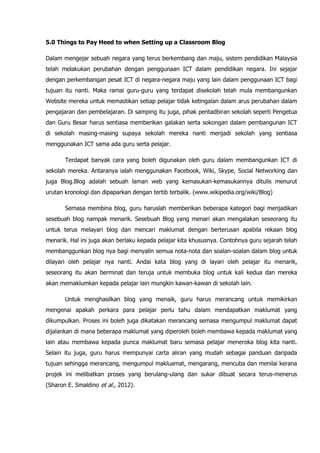 5.0 Things to Pay Heed to when Setting up a Classroom Blog

Dalam mengejar sebuah negara yang terus berkembang dan maju, sistem pendidikan Malaysia
telah melakukan perubahan dengan penggunaan ICT dalam pendidikan negara. Ini sejajar
dengan perkembangan pesat ICT di negara-negara maju yang lain dalam penggunaan ICT bagi
tujuan itu nanti. Maka ramai guru-guru yang terdapat disekolah telah mula membangunkan
Website mereka untuk memastikan setiap pelajar tidak ketingalan dalam arus perubahan dalam
pengajaran dan pembelajaran. Di samping itu juga, pihak pentadbiran sekolah seperti Pengetua
dan Guru Besar harus sentiasa memberikan galakan serta sokongan dalam pembangunan ICT
di sekolah masing-masing supaya sekolah mereka nanti menjadi sekolah yang sentiasa
menggunakan ICT sama ada guru serta pelajar.

       Terdapat banyak cara yang boleh digunakan oleh guru dalam membangunkan ICT di
sekolah mereka. Antaranya ialah menggunakan Facebook, Wiki, Skype, Social Networking dan
juga Blog.Blog adalah sebuah laman web yang kemasukan-kemasukannya ditulis menurut
urutan kronologi dan dipaparkan dengan tertib terbalik. (www.wikipedia.org/wiki/Blog)

       Semasa membina blog, guru haruslah memberikan beberapa kategori bagi menjadikan
sesebuah blog nampak menarik. Sesebuah Blog yang menari akan mengalakan seseorang itu
untuk terus melayari blog dan mencari maklumat dengan berterusan apabila rekaan blog
menarik. Hal ini juga akan berlaku kepada pelajar kita khususnya. Contohnya guru sejarah telah
membanggunkan blog nya bagi menyalin semua nota-nota dan soalan-soalan dalam blog untuk
dilayari oleh pelajar nya nanti. Andai kata blog yang di layari oleh pelajar itu menarik,
seseorang itu akan berminat dan teruja untuk membuka blog untuk kali kedua dan mereka
akan memaklumkan kepada pelajar lain mungkin kawan-kawan di sekolah lain.

       Untuk menghasilkan blog yang menaik, guru harus merancang untuk memikirkan
mengenai apakah perkara para pelajar perlu tahu dalam mendapatkan maklumat yang
dikumpulkan. Proses ini boleh juga dikatakan merancang semasa mengumpul maklumat dapat
dijalankan di mana beberapa maklumat yang diperoleh boleh membawa kepada maklumat yang
lain atau membawa kepada punca maklumat baru semasa pelajar meneroka blog kita nanti.
Selain itu juga, guru harus mempunyai carta aliran yang mudah sebagai panduan daripada
tujuan sehingga merancang, mengumpul makluamat, mengarang, mencuba dan menilai kerana
projek ini melibatkan proses yang berulang-ulang dan sukar dibuat secara terus-menerus
(Sharon E. Smaldino et al., 2012).
 
