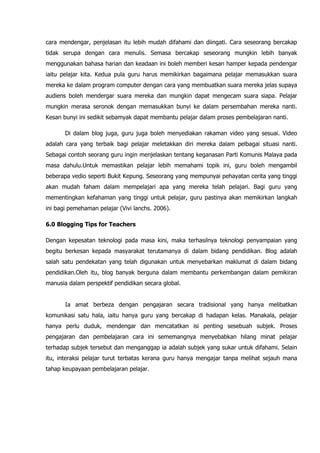 cara mendengar, penjelasan itu lebih mudah difahami dan diingati. Cara seseorang bercakap
tidak serupa dengan cara menulis. Semasa bercakap seseorang mungkin lebih banyak
menggunakan bahasa harian dan keadaan ini boleh memberi kesan hamper kepada pendengar
iaitu pelajar kita. Kedua pula guru harus memikirkan bagaimana pelajar memasukkan suara
mereka ke dalam program computer dengan cara yang membuatkan suara mereka jelas supaya
audiens boleh mendergar suara mereka dan mungkin dapat mengecam suara siapa. Pelajar
mungkin merasa seronok dengan memasukkan bunyi ke dalam persembahan mereka nanti.
Kesan bunyi ini sedikit sebamyak dapat membantu pelajar dalam proses pembelajaran nanti.

       Di dalam blog juga, guru juga boleh menyediakan rakaman video yang sesuai. Video
adalah cara yang terbaik bagi pelajar meletakkan diri mereka dalam pelbagai situasi nanti.
Sebagai contoh seorang guru ingin menjelaskan tentang keganasan Parti Komunis Malaya pada
masa dahulu.Untuk memastikan pelajar lebih memahami topik ini, guru boleh mengambil
beberapa vedio seperti Bukit Kepung. Seseorang yang mempunyai pehayatan cerita yang tinggi
akan mudah faham dalam mempelajari apa yang mereka telah pelajari. Bagi guru yang
mementingkan kefahaman yang tinggi untuk pelajar, guru pastinya akan memikirkan langkah
ini bagi pemehaman pelajar (Vivi lanchs. 2006).

6.0 Blogging Tips for Teachers

Dengan kepesatan teknologi pada masa kini, maka terhasilnya teknologi penyampaian yang
begitu berkesan kepada masyarakat terutamanya di dalam bidang pendidikan. Blog adalah
salah satu pendekatan yang telah digunakan untuk menyebarkan maklumat di dalam bidang
pendidikan.Oleh itu, blog banyak berguna dalam membantu perkembangan dalam pemikiran
manusia dalam perspektif pendidikan secara global.


       Ia amat berbeza dengan pengajaran secara tradisional yang hanya melibatkan
komunikasi satu hala, iaitu hanya guru yang bercakap di hadapan kelas. Manakala, pelajar
hanya perlu duduk, mendengar dan mencatatkan isi penting sesebuah subjek. Proses
pengajaran dan pembelajaran cara ini sememangnya menyebabkan hilang minat pelajar
terhadap subjek tersebut dan menganggap ia adalah subjek yang sukar untuk difahami. Selain
itu, interaksi pelajar turut terbatas kerana guru hanya mengajar tanpa melihat sejauh mana
tahap keupayaan pembelajaran pelajar.
 