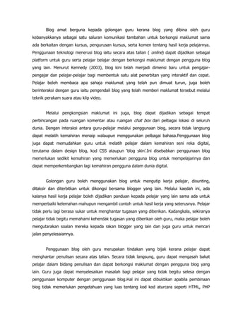 Blog amat berguna kepada golongan guru kerana blog yang dibina oleh guru
kebanyakkanya sebagai satu saluran komunikasi tambahan untuk berkongsi maklumat sama
ada berkaitan dengan kursus, pengurusan kursus, serta komen tentang hasil kerja pelajarnya.
Penggunaan teknologi menerusi blog iaitu secara atas talian ( online) dapat dijadikan sebagai
platform untuk guru serta pelajar belajar dengan berkongsi maklumat dengan pengguna blog
yang lain. Menurut Kennedy (2003), blog kini telah menjadi dimensi baru untuk pengajar-
pengajar dan pelajar-pelajar bagi membentuk satu alat penerbitan yang interaktif dan cepat.
Pelajar boleh membaca apa sahaja maklumat yang telah pun dimuat turun, juga boleh
berinteraksi dengan guru iaitu pengendali blog yang telah memberi maklumat tersebut melalui
teknik perakam suara atau klip video.


       Melalui pengkongsian maklumat ini juga, blog dapat dijadikan sebagai tempat
perbincangan pada ruangan komentar atau ruangan chat box dari pelbagai lokasi di seluruh
dunia. Dengan interaksi antara guru-pelajar melalui penggunaan blog, secara tidak langsung
dapat melatih kemahiran menaip walaupun menggunakan pelbagai bahasa.Penggunaan blog
juga dapat memudahkan guru untuk melatih pelajar dalam kemahiran seni reka digital,
terutama dalam design blog, kod CSS ataupun „blog skin‟.Ini disebabkan penggunaan blog
memerlukan sedikit kemahiran yang memerlukan pengguna blog untuk mempelajarinya dan
dapat memperkembangkan lagi kemahiran pengguna dalam dunia digital.


       Golongan guru boleh menggunakan blog untuk mengutip kerja pelajar, disunting,
ditaksir dan diterbitkan untuk dikongsi bersama blogger yang lain. Melalui kaedah ini, ada
kalanya hasil kerja pelajar boleh dijadikan panduan kepada pelajar yang lain sama ada untuk
memperbaiki kelemahan mahupun mengambil contoh untuk hasil kerja yang seterusnya. Pelajar
tidak perlu lagi berasa sukar untuk menghantar tugasan yang diberikan. Kadangkala, sekiranya
pelajar tidak begitu memahami kehendak tugasan yang diberikan oleh guru, maka pelajar boleh
mengutarakan soalan mereka kepada rakan blogger yang lain dan juga guru untuk mencari
jalan penyelesaiannya.


       Penggunaan blog oleh guru merupakan tindakan yang bijak kerana pelajar dapat
menghantar penulisan secara atas talian. Secara tidak langsung, guru dapat mengasah bakat
pelajar dalam bidang penulisan dan dapat berkongsi maklumat dengan pengguna blog yang
lain. Guru juga dapat menyelesaikan masalah bagi pelajar yang tidak begitu selesa dengan
penggunaan komputer dengan penggunaan blog.Hal ini dapat dibuktikan apabila pembinaan
blog tidak memerlukan pengetahuan yang luas tentang kod kod aturcara seperti HTML, PHP
 