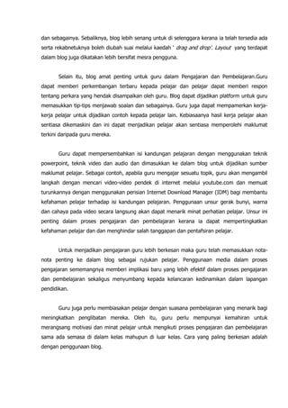 dan sebagainya. Sebaliknya, blog lebih senang untuk di selenggara kerana ia telah tersedia ada
serta rekabnetuknya boleh diubah suai melalui kaedah „ drag and drop‟. Layout yang terdapat
dalam blog juga dikatakan lebih bersifat mesra pengguna.


       Selain itu, blog amat penting untuk guru dalam Pengajaran dan Pembelajaran.Guru
dapat memberi perkembangan terbaru kepada pelajar dan pelajar dapat memberi respon
tentang perkara yang hendak disampaikan oleh guru. Blog dapat dijadikan platform untuk guru
memasukkan tip-tips menjawab soalan dan sebagainya. Guru juga dapat mempamerkan kerja-
kerja pelajar untuk dijadikan contoh kepada pelajar lain. Kebiasaanya hasil kerja pelajar akan
sentiasa dikemaskini dan ini dapat menjadikan pelajar akan sentiasa memperolehi maklumat
terkini daripada guru mereka.


       Guru dapat mempersembahkan isi kandungan pelajaran dengan menggunakan teknik
powerpoint, teknik video dan audio dan dimasukkan ke dalam blog untuk dijadikan sumber
maklumat pelajar. Sebagai contoh, apabila guru mengajar sesuatu topik, guru akan mengambil
langkah dengan mencari video-video pendek di internet melalui youtube.com dan memuat
turunkannya dengan menggunakan perisian Internet Download Manager (IDM) bagi membantu
kefahaman pelajar terhadap isi kandungan pelajaran. Penggunaan unsur gerak bunyi, warna
dan cahaya pada video secara langsung akan dapat menarik minat perhatian pelajar. Unsur ini
penting dalam proses pengajaran dan pembelajaran kerana ia dapat mempertingkatkan
kefahaman pelajar dan dan menghindar salah tanggapan dan pentafsiran pelajar.


       Untuk menjadikan pengajaran guru lebih berkesan maka guru telah memasukkan nota-
nota penting ke dalam blog sebagai rujukan pelajar. Penggunaan media dalam proses
pengajaran sememangnya memberi implikasi baru yang lebih efektif dalam proses pengajaran
dan pembelajaran sekaligus menyumbang kepada kelancaran kedinamikan dalam lapangan
pendidikan.


       Guru juga perlu membiasakan pelajar dengan suasana pembelajaran yang menarik bagi
meningkatkan penglibatan mereka. Oleh itu, guru perlu mempunyai kemahiran untuk
merangsang motivasi dan minat pelajar untuk mengikuti proses pengajaran dan pembelajaran
sama ada semasa di dalam kelas mahupun di luar kelas. Cara yang paling berkesan adalah
dengan penggunaan blog.
 