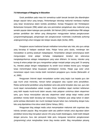 7.0 Advantages of Blogging in Education

       Corak pendidikan pada masa kini semestinya sudah banyak berubah jika dibandingkan
dengan sepuluh tahun yang lampau. Perkembangan teknologi maklumat membawa implikasi
yang besar terutamanya dalam konteks pendidikan. Konsep Pengajaran dan Pembelajaran
Berbantukan Komputer (PBK) adalah satu cara pemindahan pengetahuan atau maklumat yang
semakin popular dalam kalangan para pendidik. Siti Fatimah (2001) mendefinisikan PBK sebagai
perisian pendidikan dan latihan yang dibangunkan menggunakan bahasa pengaturcaraan
(programminglanguage), pengarangan dan pengaturcaraan multimedia (multimedia authoring
andprogramming) untuk mengajar dan belajar sesuatu objek (Scribd, 2009).


       Pengajaran secara tradisional banyak melibatkan komunikasi satu hala, iaitu guru sahaja
yang bercakap di hadapan sesebuah kelas. Pelajar hanya perlu duduk, mendengar dan
mencatatkan isi penting sesebuah matapelajaran. Persembahan sebegini sememangnya boleh
mengurangkan      minat   pelajar   terhadap    matapelajaran     tersebut   dan   seterusnya
mengkategorikannya sebagai matapelajaran yang sukar difahami. Ini kerana, interaksi yang
kurang di antara pelajar dan guru mengarahkan pelajar menjadi pelajar yang pasif. Di samping
itu, interaksi pelajar dengan matapelajaran itu sendiri turut terbatas kerana guru mengajar
tanpa mementingkan tahap keupayaan pembelajaran mereka. Pelajar juga sukar untuk
menentukan sejauh mana mereka boleh memahami pengajaran guru mereka (Baharuddin et
al., 2000).
       Penggunaan Internet dapat menyediakan sumber yang begitu luas kepada guru dan
juga murid untuk meneroka, mencari bahan pengajaran atau rujukan serta penyelidikan.
Melalui portal-portal pendidikan yang disediakan sama ada portal tempatan atau luar, guru dan
murid dapat memanafaatkan sebaik mungkin. Portal pendidikan dapat memberi kefahaman
yang lebih kepada murid-murid dalam sesuatu mata pelajaran contohnya dalam eksperimen
sains, guru hanya menunjukkan satu-satu eksperimen sekali sahaja tetapi melalui portal
pendidikan mereka boleh berulang kali mencubanya. Tambahan pula setiap bahan di dalam
portal sentiasa dikemaskini dan murid mendapat banyak bahan baru berbanding dengan buku
teks yang diperbaharui lima tahun sekali (Zalina Yahaya, 2001).
       Penggunaan blog sebagai media untuk menyampaikan maklumat oleh organisasi atau
individu semakin popular. Blog merupakan salah satu platform terbaik untuk digunakan dalam
pendidikan kerana blog merupakan saluran info yang mudah diselenggara, malah boleh didapati
dengan percuma. Guru dan pensyarah tidak perlu menguasai kemahiran pengaturcaraan
(programming) untuk menghasilkan laman blog mereka sendiri. Blog menyediakan peluang
 