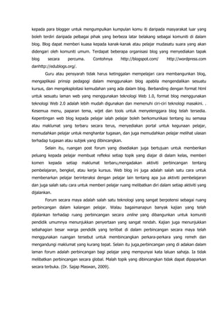 kepada para blogger untuk mengumpulkan kumpulan komu iti daripada masyarakat luar yang
boleh terdiri daripada pelbagai pihak yang berbeza latar belakang sebagai komuniti di dalam
blog. Blog dapat memberi kuasa kepada kanak-kanak atau pelajar mudasatu suara yang akan
didengari oleh komuniti umum. Terdapat beberapa organisasi blog yang menyediakan tapak
blog     secara    percuma.      Contohnya      http://blogspot.com/      http://wordpress.com
danhttp://edublogs.org/.
        Guru atau pensyarah tidak harus ketinggalan mempelajari cara membangunkan blog,
mengaplikasi prinsip pedagogi dalam menggunakan blog apabila mengendalikan sesuatu
kursus, dan mengeksploitasi kemudahan yang ada dalam blog. Berbanding dengan format html
untuk sesuatu laman web yang menggunakan teknologi Web 1.0, format blog menggunakan
teknologi Web 2.0 adalah lebih mudah digunakan dan memenuhi ciri-ciri teknologi masakini. .
Kesemua menu, paparan tema, wijet dan tools untuk menyelenggara blog telah tersedia.
Kepentingan web blog kepada pelajar ialah pelajar boleh berkomunikasi tentang isu semasa
atau maklumat yang terbaru secara terus, menyediakan portal untuk kegunaan pelajar,
memudahkan pelajar untuk menghantar tugasan, dan juga memudahkan pelajar melihat ulasan
terhadap tugasan atau subjek yang dibincangkan.
        Selain itu, ruangan post forum yang disediakan juga bertujuan untuk memberikan
peluang kepada pelajar membuat refleksi setiap topik yang diajar di dalam kelas, memberi
komen    kepada   setiap   maklumat    terbaru,mengadakan     aktiviti   perbincangan   tentang
pembelajaran, bengkel, atau kerja kursus. Web blog ini juga adalah salah satu cara untuk
membenarkan pelajar berinteraksi dengan pelajar lain tentang apa jua aktiviti pembelajaran
dan juga salah satu cara untuk memberi pelajar ruang melibatkan diri dalam setiap aktiviti yang
dijalankan.
        Forum secara maya adalah salah satu teknologi yang sangat berpotensi sebagai ruang
perbincangan dalam kalangan pelajar. Walau bagaimanapun banyak kajian yang telah
dijalankan terhadap ruang perbincangan secara online yang dibangunkan untuk komuniti
pendidik umumnya menunjukkan penyertaan yang sangat rendah. Kajian juga menunjukkan
sebahagian besar warga pendidik yang terlibat di dalam perbincangan secara maya telah
menggunakan ruangan tersebut untuk membincangkan perkara-perkara yang remeh dan
mengandungi maklumat yang kurang tepat. Selain itu juga,perbincangan yang di adakan dalam
laman forum adalah perbincangan bagi pelajar yang mempunyai kata laluan sahaja. Ia tidak
melibatkan perbincangan secara global. Malah topik yang dibincangkan tidak dapat dipaparkan
secara terbuka. (Dr. Sajap Maswan, 2009).
 