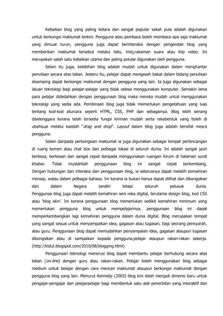 Kebaikan blog yang paling ketara dan sangat popular sekali pula adalah digunakan
untuk berkongsi maklumat terkini. Pengguna atau pembaca boleh membaca apa saja maklumat
yang dimuat turun, pengguna juga dapat berinteraksi dengan pengendali blog yang
memberikan maklumat tersebut melalui teks, imej,rakaman suara atau klip video. Ini
merupakan salah satu kebaikan utama dan paling polular digunakan oleh pengguna.
       Selain itu juga, kelebihan blog adalah mudah untuk digunakan dalam menghantar
penulisan secara atas talian. Jesteru itu, pelajar dapat mengasah bakat dalam bidang penulisan
disamping dapat berkongsi maklumat dengan pengguna yang lain. Ia juga digunakan sebagai
laluan teknologi bagi pelajar-pelajar yang tidak selesa menggunakan komputer. Semakin lama
para pelajar didedahkan dengan penggunaan blog maka mereka mudah untuk menggunakan
teknologi yang sedia ada. Pembinaan blog juga tidak memerlukan pengetahuan yang luas
tentang kod-kod aturcara seperti HTML, CSS, PHP dan sebagainya. Blog lebih senang
diselenggara kerana telah tersedia fungsi kiriman mudah serta rekabentuk yang boleh di
ubahsuai melalui kaedah “drag and drop”. Layout dalam blog juga adalah bersifat mesra
pengguna.
       Selain daripada perkongsian maklumat ia juga digunakan sebagai tempat perbincangan
di ruang komen atau chat box dari pelbagai lokasi di seluruh dunia. Ini adalah sangat jauh
berbeza, berkesan dan sangat cepat daripada menggunakan ruangan forum di halaman surat
khabar.     Tidak   mustahilah    penggunaan       blog    ini    sangat   cepat        berkembang.
Dengan hubungan dan interaksi dari penggunaan blog, ia seterusnya dapat melatih kemahiran
menaip, walau dalam pelbagai bahasa. Ini kerana ia bukan hanya dapat dilihat dan dikongsikan
dari      dalam       Negara       sendiri        tetapi         seluruh       pelusuk         dunia.
Penggunaa blog juga dapat melatih kemahiran seni reka digital, terutama design blog, kod CSS
atau „blog skin‟. Ini kerana penggunaan blog memerlukan sedikit kemahiran minimum yang
memerlukan     pengguna    blog   untuk      mempelajarinya,      penggunaan     blog    ini   dapat
memperkembangkan lagi kemahiran pengguna dalam dunia digital. Blog merupakan tempat
yang sangat sesuai untuk menyampaikan idea, gagasan atau tugasan, bagi seorang pensyarah,
atau guru. Penggunaan blog dapat memudahkan penyampaian idea, gagasan ataupun tugasan
dikongsikan atau di sampaikan kepada pengguna,pelajar ataupun rakan-rakan sekerja.
(http://kidut.blogspot.com/2010/08/blogging.html)
       Penggunaan teknologi menerusi blog dapat membantu pelajar berhubung secara atas
talian (on-line) dengan guru atau rakan-rakan. Pelajar boleh menggunakan blog sebagai
medium untuk belajar dengan cara mencari maklumat ataupun berkongsi maklumat dengan
pengguna blog yang lain. Menurut Kennedy (2003) blog kini telah menjadi dimensi baru untuk
pengajar-pengajar dan pelajarpelajar bagi membentuk satu alat penerbitan yang interaktif dan
 