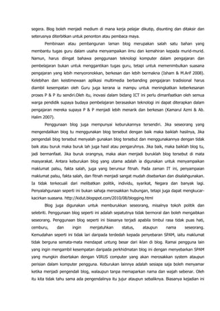 segera. Blog boleh menjadi medium di mana kerja pelajar dikutip, disunting dan ditaksir dan
seterusnya diterbitkan untuk penonton atau pembaca maya.
       Pembinaan atau pembangunan laman blog merupakan salah satu bahan yang
membantu tugas guru dalam usaha menyampaikan ilmu dan kemahiran kepada murid-murid.
Namun, harus diingat bahawa penggunaan teknologi komputer dalam pengajaran dan
pembelajaran bukan untuk menggantikan tugas guru, tetapi untuk memenimbulkan suasana
pengajaran yang lebih menyoronokkan, berkesan dan lebih bermakna (Isham & M.Arif 2008).
Kelebihan dan keistimewaan aplikasi multimedia berbanding pengajaran tradisional harus
diambil kesempatan oleh Guru juga kerana ia mampu untuk meningkatkan keberkesanan
proses P & P itu sendiri.Oleh itu, inovasi dalam bidang ICT ini perlu dimanfaatkan oleh semua
warga pendidik supaya budaya pembelajaran berasaskan teknologi ini dapat diterapkan dalam
pengajaran mereka supaya P & P menjadi lebih menarik dan berkesan (Kamarul Azmi & Ab.
Halim 2007).
       Penggunaan blog juga mempunyai keburukannya tersendiri. Jika seseorang yang
mengendalikan blog tu menggunakan blog tersebut dengan baik maka baiklah hasilnya, Jika
pengendali blog tersebut menyalah gunakan blog tersebut dan menggunakannya dengan tidak
baik atau buruk maka buruk lah juga hasil atau pengaruhnya. Jika baik, maka baiklah blog tu,
jadi bermanfaat. Jika buruk orangnya, maka akan menjadi buruklah blog tersebut di mata
masyarakat. Antara keburukan blog yang utama adalah ia digunakan untuk menyampaikan
maklumat palsu, fakta salah, juga yang berunsur fitnah. Pada zaman IT ini, penyampaian
maklumat palsu, fakta salah, dan fitnah menjadi sangat mudah disebarkan dan disalahgunakan.
Ia tidak terkecuali dari melibatkan politik, individu, syarikat, Negara dan banyak lagi.
Penyalahgunaan seperti ini bukan sahaja merosakkan hubungan, tetapi juga dapat mengkucar-
kacirkan suasana. http://kidut.blogspot.com/2010/08/blogging.html
       Blog juga digunakan untuk memburukkan seseorang, misalnya tokoh politik dan
selebriti. Penggunaan blog seperti ini adalah sepatutnya tidak bermoral dan boleh mengaibkan
seseorang. Penggunaan blog seperti ini biasanya terjadi apabila timbul rasa tidak puas hati,
cemburu,       dan    ingin    menjatuhkan       status,    ataupun      nama      seseorang.
Kemudahan seperti ini tidak lari daripada terdedah kepada penyebaran SPAM, iaitu maklumat
tidak berguna semata-mata mendapat untung besar dari iklan di blog. Ramai pengguna lain
yang ingin mengambil kesempatan daripada perkhidmatan blog ini dengan menyebarkan SPAM
yang mungkin disertakan dengan VIRUS computer yang akan merosakkan system ataupun
perisian dalam komputer pengguna. Keburukan lainnya adalah sesiapa saja boleh menyamar
ketika menjadi pengendali blog, walaupun tanpa memaparkan nama dan wajah sebenar. Oleh
itu kita tidak tahu sama ada pengendalinya itu jujur ataupun sebaliknya. Biasanya kejadian ini
 