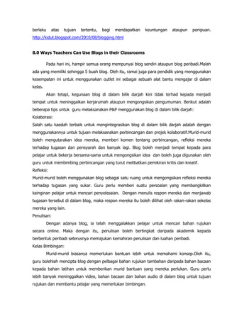 berlaku     atas   tujuan   tertentu,   bagi   mendapatkan   keuntungan   ataupun   penipuan.
http://kidut.blogspot.com/2010/08/blogging.html


8.0 Ways Teachers Can Use Blogs in their Classrooms

          Pada hari ini, hampir semua orang mempunyai blog sendiri ataupun blog peribadi.Malah
ada yang memiliki sehingga 5 buah blog. Oleh itu, ramai juga para pendidik yang menggunakan
kesempatan ini untuk menggunakan outlet ini sebagai sebuah alat bantu mengajar di dalam
kelas.
          Akan tetapi, kegunaan blog di dalam bilik darjah kini tidak terhad kepada menjadi
tempat untuk meninggalkan kerjarumah ataupun mengongsikan pengumuman. Berikut adalah
beberapa tips untuk guru melaksanakan P&P menggunakan blog di dalam bilik darjah:
Kolaborasi:
Salah satu kaedah terbaik untuk mengintegrasikan blog di dalam bilik darjah adalah dengan
menggunakannya untuk tujuan melaksanakan perbincangan dan projek kolaboratif.Murid-murid
boleh mengutarakan idea mereka, memberi komen tentang perbincangan, refleksi mereka
terhadap tugasan dan pensyarah dan banyak lagi. Blog boleh menjadi tempat kepada para
pelajar untuk bekerja bersama-sama untuk mengongsikan idea dan boleh juga digunakan oleh
guru untuk membimbing perbincangan yang turut melibatkan pemikiran kritis dan kreatif.
Refleksi:
Murid-murid boleh menggunakan blog sebagai satu ruang untuk mengongsikan refleksi mereka
terhadap tugasan yang sukar. Guru perlu memberi suatu persoalan yang membangkitkan
keinginan pelajar untuk mencari penyelesaian. Dengan menulis respon mereka dan menjawab
tugasan tersebut di dalam blog, maka respon mereka itu boleh dilihat oleh rakan-rakan sekelas
mereka yang lain.
Penulisan:
          Dengan adanya blog, ia telah menggalakkan pelajar untuk mencari bahan rujukan
secara online. Maka dengan itu, penulisan boleh bertingkat daripada akademik kepada
berbentuk peribadi seterusnya memajukan kemahiran penulisan dan luahan peribadi.
Kelas Bimbingan:
          Murid-murid biasanya memerlukan bantuan lebih untuk memahami konsep.Oleh itu,
guru bolehlah mencipta blog dengan pelbagai bahan rujukan tambahan daripada bahan bacaan
kepada bahan latihan untuk memberikan murid bantuan yang mereka perlukan. Guru perlu
lebih banyak meninggalkan video, bahan bacaan dan bahan audio di dalam blog untuk tujuan
rujukan dan membantu pelajar yang memerlukan bimbingan.
 