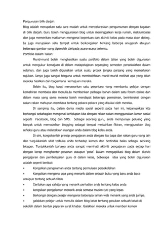 Pengurusan bilik darjah:
Blog adalah merupakan satu cara mudah untuk menyelaraskan pengumuman dengan tugasan
di bilik darjah. Guru boleh menggunakan blog untuk meninggalkan kerja rumah, maklumbalas
dan juga memerikan makluman mengenai keperluan dan aktiviti kelas pada masa akan dating.
Ia juga merupakan satu tempat untuk berkongsikan tentang beberpa anugerah ataupun
beberapa gambar yang diperoleh daripada acara-acara tertentu.
Portfolio Dalam Talian:
          Murid-murid boleh menghasilkan suatu portfolio dalam talian yang boleh digunakan
untuk mengukur kemajuan di dalam matapelajaran sepanjang semester persekolahan dalam
setahun, dan juga boleh digunakan untuk suatu projek jangka panjang yang memerlukan
rujukan. Ianya juga sangat berguna untuk membolehkan murid-murid melihat apa yang telah
mereka hasilkan dan bagaimana kemajuan mereka.
          Selain itu, blog turut menawarkan satu perantara yang membantu pelajar dengan
kemahiran membaca dan menulis.Ia memberikan pelbagai bahan dalam satu forum online dan
dalam masa yang sama mereka boleh mendapat beberapa permainan, berinteraksi dengan
rakan-rakan mahupun membaca tentang pekara-pekara yang disukai oleh mereka.
          Di samping itu, dalam dunia media sosial seperti pada hari ini, kebanyakkan kita
berkongsi sebahagian mengenai kehidupan kita dengan rakan-rakan menggunakan laman sosial
seperti    Facebook, blog dan SMS.      Sebagai seorang guru, anda mempunyai peluang yang
banyak untuk memodelkan blogging sebagai tempat meluahkan fikiran, menggunakan blog
refleksi guru atau meletakkan ruangan anda dalam blog kelas anda.
          Di sini, kongsikanlah prinsip pengajaran anda dengan ibu bapa dan rakan guru yang lain
dan tunjukkanlah sifat terbuka anda terhadap komen dan bertindak balas sebagai seorang
blogger. Tunjukkanlah bahawa anda sangat meminati aktiviti pengajaran pada setiap hari
dengan kerap menghantar pesanan ataupun „post‟. Dalam mengaplikasi blog dalam aktiviti
pengajaran dan pembelajaran guru di dalam kelas, beberapa           idea yang boleh digunakan
adalah seperti berikut:
•         Kongsikan pengalaman anda tentang permulaan persekolahan
•         Kongsikan mengenai apa yang menarik dalam sebuah buku yang baru anda baca
ataupun tentang sebuah filem
•         Ceritakan apa sahaja yang menarik perhatian anda tentang kelas anda
•         kongsikan pengalaman menarik anda semasa musim cuti yang lepas
•         Berkongsi dengan pelajar mengenai beberapa laman web menarik yang anda jumpa.
•         galakkan pelajar untuk menulis dalam blog kelas tentang pasukan sebuah kelab di
sekolah dalam bentuk paparan surat khabar. Galakkan mereka untuk memberi komen
 