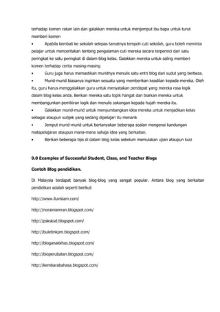 terhadap komen rakan lain dan galakkan mereka untuk menjemput ibu bapa untuk turut
memberi komen
•      Apabila kembali ke sekolah selepas tamatnya tempoh cuti sekolah, guru boleh meminta
pelajar untuk menceritakan tentang pengalaman cuti mereka secara terperinci dari satu
peringkat ke satu peringkat di dalam blog kelas. Galakkan mereka untuk saling memberi
komen terhadap cerita masing-masing
•      Guru juga harus memastikan muridnya menulis satu entri blog dari sudut yang berbeza.
•      Murid-murid biasanya inginkan sesuatu yang memberikan keadilan kepada mereka. Oleh
itu, guru harus menggalakkan guru untuk menyatakan pendapat yang mereka rasa logik
dalam blog kelas anda. Berikan mereka satu topik hangat dan biarkan mereka untuk
membangunkan pemikiran logik dan menulis sokongan kepada hujah mereka itu.
•      Galakkan murid-murid untuk menyumbangkan idea mereka untuk menjadikan kelas
sebagai ataupun subjek yang sedang dipelajari itu menarik
•      Jemput murid-murid untuk bertanyakan beberapa soalan mengenai kandungan
matapelajaran ataupun mana-mana sahaja idea yang berkaitan.
•      Berikan beberapa tips di dalam blog kelas sebelum memulakan ujian ataupun kuiz



9.0 Examples of Successful Student, Class, and Teacher Blogs

Contoh Blog pendidikan.

Di Malaysia terdapat banyak blog-blog yang sangat popular. Antara blog yang berkaitan
pendidikan adalah seperti berikut:

http://www.iluvislam.com/

http://norainiamran.blogspot.com/

http://psksksd.blogspot.com/

http://buletinkpm.blogspot.com/

http://bloganakkhas.blogspot.com/

http://bioperubatan.blogspot.com/

http://kembarabahasa.blogspot.com/
 