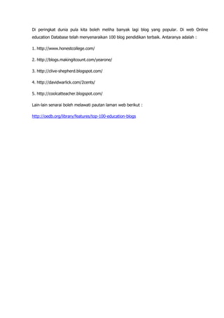 Di peringkat dunia pula kita boleh meliha banyak lagi blog yang popular. Di web Online
education Database telah menyenaraikan 100 blog pendidikan terbaik. Antaranya adalah :

1. http://www.honestcollege.com/

2. http://blogs.makingitcount.com/yearone/

3. http://clive-shepherd.blogspot.com/

4. http://davidwarlick.com/2cents/

5. http://coolcatteacher.blogspot.com/

Lain-lain senarai boleh melawati pautan laman web berikut :

http://oedb.org/library/features/top-100-education-blogs
 