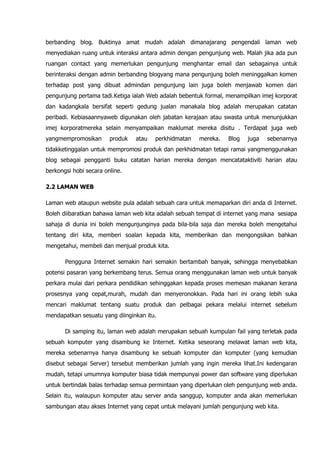 berbanding blog. Buktinya amat mudah adalah dimanajarang pengendali laman web
menyediakan ruang untuk interaksi antara admin dengan pengunjung web. Malah jika ada pun
ruangan contact yang memerlukan pengunjung menghantar email dan sebagainya untuk
berinteraksi dengan admin berbanding blogyang mana pengunjung boleh meninggalkan komen
terhadap post yang dibuat admindan pengunjung lain juga boleh menjawab komen dari
pengunjung pertama tadi.Ketiga ialah Web adalah bebentuk formal, menampilkan imej korporat
dan kadangkala bersifat seperti gedung jualan manakala blog adalah merupakan catatan
peribadi. Kebiasaannyaweb digunakan oleh jabatan kerajaan atau swasta untuk menunjukkan
imej korporatmereka selain menyampaikan maklumat mereka disitu . Terdapat juga web
yangmempromosikan       produk   atau   perkhidmatan   mereka.   Blog   juga   sebenarnya
tidakketinggalan untuk mempromosi produk dan perkhidmatan tetapi ramai yangmenggunakan
blog sebagai pengganti buku catatan harian mereka dengan mencatataktiviti harian atau
berkongsi hobi secara online.

2.2 LAMAN WEB

Laman web ataupun website pula adalah sebuah cara untuk memaparkan diri anda di Internet.
Boleh diibaratkan bahawa laman web kita adalah sebuah tempat di internet yang mana sesiapa
sahaja di dunia ini boleh mengunjunginya pada bila-bila saja dan mereka boleh mengetahui
tentang diri kita, memberi soalan kepada kita, memberikan dan mengongsikan bahkan
mengetahui, membeli dan menjual produk kita.

       Pengguna Internet semakin hari semakin bertambah banyak, sehingga menyebabkan
potensi pasaran yang berkembang terus. Semua orang menggunakan laman web untuk banyak
perkara mulai dari perkara pendidikan sehinggakan kepada proses memesan makanan kerana
prosesnya yang cepat,murah, mudah dan menyeronokkan. Pada hari ini orang lebih suka
mencari maklumat tentang suatu produk dan pelbagai pekara melalui internet sebelum
mendapatkan sesuatu yang diinginkan itu.

       Di samping itu, laman web adalah merupakan sebuah kumpulan fail yang terletak pada
sebuah komputer yang disambung ke Internet. Ketika seseorang melawat laman web kita,
mereka sebenarnya hanya disambung ke sebuah komputer dan komputer (yang kemudian
disebut sebagai Server) tersebut memberikan jumlah yang ingin mereka lihat.Ini kedengaran
mudah, tetapi umumnya komputer biasa tidak mempunyai power dan software yang diperlukan
untuk bertindak balas terhadap semua permintaan yang diperlukan oleh pengunjung web anda.
Selain itu, walaupun komputer atau server anda sanggup, komputer anda akan memerlukan
sambungan atau akses Internet yang cepat untuk melayani jumlah pengunjung web kita.
 