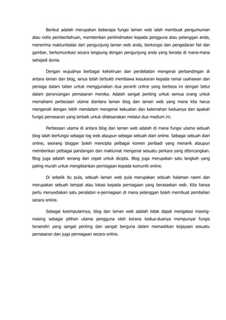 Berikut adalah merupakan beberapa fungsi laman web ialah membuat pengumuman
atau notis pemberitahuan, memberikan perkhidmatan kepada pengguna atau pelanggan anda,
menerima maklumbalas dari pengunjung laman web anda, berkongsi dan pengedaran fail dan
gambar, berkomunikasi secara langsung dengan pengunjung anda yang berada di mana-mana
sahajadi dunia.

       Dengan wujudnya berbagai kekeliruan dan perdebatan mengenai perbandingan di
antara laman dan blog, ianya telah terbukti membawa kesukaran kepada ramai usahawan dan
peniaga dalam talian untuk menggunakan dua peranti online yang berbeza ini dengan betul
dalam perancangan pemasaran mereka. Adalah sangat penting untuk semua orang untuk
memahami perbezaan utama diantara laman blog dan laman web yang mana kita harus
mengenali dengan lebih mendalam mengenai kekuatan dan kelemahan keduanya dan apakah
fungsi pemasaran yang terbaik untuk dilaksanakan melalui dua medium ini.

       Perbezaan utama di antara blog dan laman web adalah di mana fungsi utama sebuah
blog ialah berfungsi sebagai log web ataupun sebagai sebuah diari online. Sebagai sebuah diari
online, seorang blogger boleh mencipta pelbagai komen peribadi yang menarik ataupun
memberikan pelbagai pandangan dan maklumat mengenai sesuatu perkara yang dibincangkan.
Blog juga adalah senang dan cepat untuk dicipta. Blog juga merupakan satu langkah yang
paling murah untuk mengiklankan perniagaan kepada komuniti online.

       Di sebalik itu pula, sebuah laman web pula merupakan sebuah halaman rasmi dan
merupakan sebuah tempat atau lokasi kepada perniagaan yang berasaskan web. Kita hanya
perlu menyediakan satu peralatan e-perniagaan di mana pelanggan boleh membuat pembelian
secara online.

       Sebagai kesimpulannya, blog dan laman web adalah tidak dapat mengatasi masing-
masing sebagai pilihan utama pengguna oleh kerana kedua-duanya mempunyai fungsi
tersendiri yang sangat penting dan sangat berguna dalam memastikan kejayaan sesuatu
pemasaran dan juga perniagaan secara online.
 