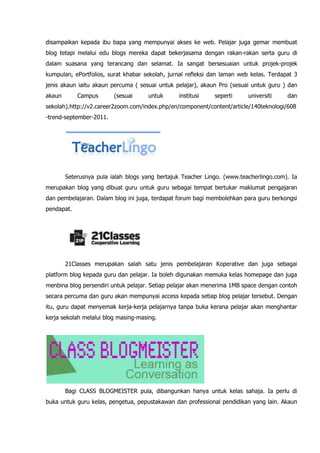 disampaikan kepada ibu bapa yang mempunyai akses ke web. Pelajar juga gemar membuat
blog tetapi melalui edu blogs mereka dapat bekerjasama dengan rakan-rakan serta guru di
dalam suasana yang terancang dan selamat. Ia sangat bersesuaian untuk projek-projek
kumpulan, ePortfolios, surat khabar sekolah, jurnal refleksi dan laman web kelas. Terdapat 3
jenis akaun iaitu akaun percuma ( sesuai untuk pelajar), akaun Pro (sesuai untuk guru ) dan
akaun       Campus       (sesuai     untuk      institusi    seperti      universiti    dan
sekolah).http://v2.career2zoom.com/index.php/en/component/content/article/140teknologi/608
-trend-september-2011.




        Seterusnya pula ialah blogs yang bertajuk Teacher Lingo. (www.teacherlingo.com). Ia
merupakan blog yang dibuat guru untuk guru sebagai tempat bertukar maklumat pengajaran
dan pembelajaran. Dalam blog ini juga, terdapat forum bagi membolehkan para guru berkongsi
pendapat.




        21Classes merupakan salah satu jenis pembelajaran Koperative dan juga sebagai
platform blog kepada guru dan pelajar. Ia boleh digunakan memuka kelas homepage dan juga
menbina blog persendiri untuk pelajar. Setiap pelajar akan menerima 1MB space dengan contoh
secara percuma dan guru akan mempunyai access kepada setiap blog pelajar tersebut. Dengan
itu, guru dapat menyemak kerja-kerja pelajarnya tanpa buka kerana pelajar akan menghantar
kerja sekolah melalui blog masing-masing.




        Bagi CLASS BLOGMEISTER pula, dibangunkan hanya untuk kelas sahaja. Ia perlu di
buka untuk guru kelas, pengetua, pepustakawan dan professional pendidikan yang lain. Akaun
 