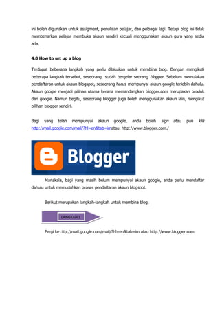 ini boleh digunakan untuk assigment, penulisan pelajar, dan pelbagai lagi. Tetapi blog ini tidak
membenarkan pelajar membuka akaun sendiri kecuali menggunakan akaun guru yang sedia
ada.


4.0 How to set up a blog

Terdapat beberapa langkah yang perlu dilakukan untuk membina blog. Dengan mengikuti
beberapa langkah tersebut, seseorang sudah bergelar seorang blogger. Sebelum memulakan
pendaftaran untuk akaun blogspot, seseorang harus mempunyai akaun google terlebih dahulu.
Akaun google menjadi pilihan utama kerana memandangkan blogger.com merupakan produk
dari google. Namun begitu, seseorang blogger juga boleh menggunakan akaun lain, mengikut
pilihan blogger sendiri.


Bagi   yang    telah   mempunyai    akaun    google,    anda   boleh    sign   atau   pun   klik
http://mail.google.com/mail/?hl=en&tab=imatau http://www.blogger.com./




       Manakala, bagi yang masih belum mempunyai akaun google, anda perlu mendaftar
dahulu untuk memudahkan proses pendaftaran akaun blogspot.


       Berikut merupakan langkah-langkah untuk membina blog.


                 LANGKAH 1


       Pergi ke :ttp://mail.google.com/mail/?hl=en&tab=im atau http://www.blogger.com
 