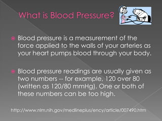 

Blood pressure is a measurement of the
force applied to the walls of your arteries as
your heart pumps blood through your body.



Blood pressure readings are usually given as
two numbers -- for example, 120 over 80
(written as 120/80 mmHg). One or both of
these numbers can be too high.

http://www.nlm.nih.gov/medlineplus/ency/article/007490.htm

 