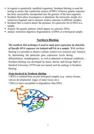 7
 In regards to genetically modified organisms, Southern blotting is used for
testing to ensure that a particular section of DNA of known genetic sequence
has been successfully incorporated into the genome of the host organism.
 Southern blots allow investigators to determine the molecular weight of a
restriction fragment and to measure relative amounts in different samples.
 Southern blot is used to detect the presence of a particular bit of DNA in a
sample.
 Analyze the genetic patterns which appear in a person's DNA.
 analyze restriction digestion fragmentation of DNA or a biological sample.
Northern Blotting
The northern blot technique is used to study gene expression by detection
of Specific RNA sequence (or isolated mRNA) in a sample. With northern
blotting it is possible to observe cellular control over structure and function
by determining the particular gene expression levels during
differentiation, morphogenesis, as well as abnormal or diseased conditions .
Northern blotting was developed by James Alwine and George Stark at
Stanford University (1979) and was named such by analogy to Southern
blotting.
Steps involved in Northern blotting
1-RNA is isolated from several biological samples (e.g. various tissues,
various developmental stages of same tissue, etc.).
* RNA is more susceptible to degradation than DNA.
 
