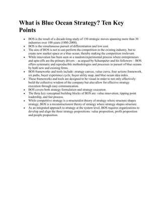 What is Blue Ocean Strategy? Ten Key
Points
   BOS is the result of a decade-long study of 150 strategic moves spanning more than 30
   industries over 100 years (1880-2000).
   BOS is the simultaneous pursuit of differentiation and low cost.
   The aim of BOS is not to out-perform the competition in the existing industry, but to
   create new market space or a blue ocean, thereby making the competition irrelevant.
   While innovation has been seen as a random/experimental process where entrepreneurs
   and spin-offs are the primary drivers – as argued by Schumpeter and his followers – BOS
   offers systematic and reproducible methodologies and processes in pursuit of blue oceans
   by both new and existing firms.
   BOS frameworks and tools include: strategy canvas, value curve, four actions framework,
   six paths, buyer experience cycle, buyer utility map, and blue ocean idea index.
   These frameworks and tools are designed to be visual in order to not only effectively
   build the collective wisdom of the company but also allow for effective strategy
   execution through easy communication.
   BOS covers both strategy formulation and strategy execution.
   The three key conceptual building blocks of BOS are: value innovation, tipping point
   leadership, and fair process.
   While competitive strategy is a structuralist theory of strategy where structure shapes
   strategy, BOS is a reconstructionist theory of strategy where strategy shapes structure.
   As an integrated approach to strategy at the system level, BOS requires organizations to
   develop and align the three strategy propositions: value proposition, profit proposition
   and people proposition.
 