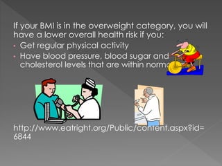 If your BMI is in the overweight category, you will
have a lower overall health risk if you:
• Get regular physical activity
• Have blood pressure, blood sugar and
cholesterol levels that are within normal limits.

http://www.eatright.org/Public/content.aspx?id=
6844

 