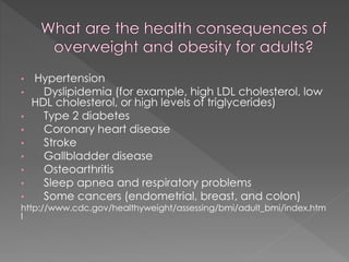 •
•
•

•
•
•
•
•

Hypertension
Dyslipidemia (for example, high LDL cholesterol, low
HDL cholesterol, or high levels of triglycerides)
Type 2 diabetes
Coronary heart disease
Stroke
Gallbladder disease
Osteoarthritis
Sleep apnea and respiratory problems
Some cancers (endometrial, breast, and colon)

•
http://www.cdc.gov/healthyweight/assessing/bmi/adult_bmi/index.htm
l

 