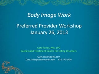 Body Image Work
Preferred Provider Workshop
January 26, 2013
Cara Faries, MA, LPC
Castlewood Treatment Center for Eating Disorders
www.castlewoodtc.com
Cara.faries@castlewoodtc.com 636-779-1430
 