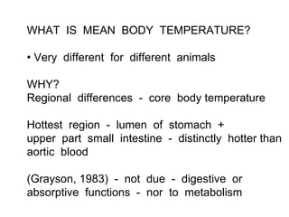 WHAT IS MEAN BODY TEMPERATURE?

• Very different for different animals

WHY?
Regional differences - core body temperature

Hottest region - lumen of stomach +
upper part small intestine - distinctly hotter than
aortic blood

(Grayson, 1983) - not due - digestive or
absorptive functions - nor to metabolism
 