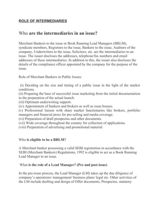 ROLE OF INTERMEDIARIES


Who are the intermediaries in an issue?

Merchant Bankers to the issue or Book Running Lead Managers (BRLM),
syndicate members, Registrars to the issue, Bankers to the issue, Auditors of the
company, Underwriters to the issue, Solicitors, etc. are the intermediaries to an
issue. The issuer discloses the addresses, telephone/fax numbers and email
addresses of these intermediaries. In addition to this, the issuer also discloses the
details of the compliance officer appointed by the company for the purpose of the
issue.

Role of Merchant Bankers in Public Issues:

 (i) Deciding on the size and timing of a public issue in the light of the market
conditions.
(ii) Preparing the base of successful issue marketing from the initial documentation
to the preparation of the actual launch.
(iii) Optimum underwriting support.
(iv) Appointment of bankers and brokers as well as issue houses.
(v) Professional liaison with share market functionaries like brokers, portfolio
managers and financial press for pre-selling and media coverage.
(vi) Preparation of draft prospectus and other documents.
(vii) Wide coverage throughout the country for collection of applications.
(viii) Preparation of advertising and promotional material


Who is eligible to be a BRLM?

A Merchant banker possessing a valid SEBI registration in accordance with the
SEBI (Merchant Bankers) Regulations, 1992 is eligible to act as a Book Running
Lead Manager to an issue.

What is the role of a Lead Manager? (Pre and post issue)

In the pre-issue process, the Lead Manager (LM) takes up the due diligence of
company’s operations/ management/ business plans/ legal etc. Other activities of
the LM include drafting and design of Offer documents, Prospectus, statutory
 