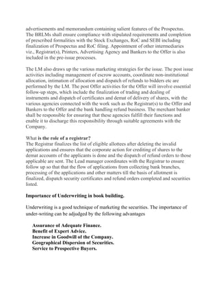 advertisements and memorandum containing salient features of the Prospectus.
The BRLMs shall ensure compliance with stipulated requirements and completion
of prescribed formalities with the Stock Exchanges, RoC and SEBI including
finalization of Prospectus and RoC filing. Appointment of other intermediaries
viz., Registrar(s), Printers, Advertising Agency and Bankers to the Offer is also
included in the pre-issue processes.

The LM also draws up the various marketing strategies for the issue. The post issue
activities including management of escrow accounts, coordinate non-institutional
allocation, intimation of allocation and dispatch of refunds to bidders etc are
performed by the LM. The post Offer activities for the Offer will involve essential
follow-up steps, which include the finalization of trading and dealing of
instruments and dispatch of certificates and demat of delivery of shares, with the
various agencies connected with the work such as the Registrar(s) to the Offer and
Bankers to the Offer and the bank handling refund business. The merchant banker
shall be responsible for ensuring that these agencies fulfill their functions and
enable it to discharge this responsibility through suitable agreements with the
Company.

What is the role of a registrar?
The Registrar finalizes the list of eligible allottees after deleting the invalid
applications and ensures that the corporate action for crediting of shares to the
demat accounts of the applicants is done and the dispatch of refund orders to those
applicable are sent. The Lead manager coordinates with the Registrar to ensure
follow up so that that the flow of applications from collecting bank branches,
processing of the applications and other matters till the basis of allotment is
finalized, dispatch security certificates and refund orders completed and securities
listed.

Importance of Underwriting in book building.

Underwriting is a good technique of marketing the securities. The importance of
under-writing can be adjudged by the following advantages

   Assurance of Adequate Finance.
   Benefit of Expert Advice.
   Increase in Goodwill of the Company.
   Geographical Dispersion of Securities.
   Service to Prospective Buyers.
 