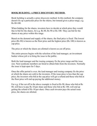 BOOK BUILDING- A PRICE DISCOVERY METHOD.

Book building is actually a price discovery method. In this method, the company
doesn't fix up a particular price for the shares, but instead gives a price range, e.g.
Rs 80-100.

When bidding for the shares, investors have to decide at which price they would
like to bid for the shares, for e.g. Rs 80, Rs 90 or Rs 100. They can bid for the
shares at any price within this range.

Based on the demand and supply of the shares, the final price is fixed. The lowest
price (Rs 80) is known as the floor price and the highest price (Rs 100) is known as
cap price.

The price at which the shares are allotted is known as cut off price.

The entire process begins with the selection of the lead manager, an investment
banker whose job is to bring the issue to the public.

Both the lead manager and the issuing company fix the price range and the issue
size. Next syndicate members are hired to obtain bids from the investors. Normally
the issue is kept open for 5 days.

Once the offer period is over, the lead manager and issuing company fix the price
at which the shares are sold to the investors. If the issue price is less than the cap
price, the investors who bid at the cap price will get a refund and those who bid at
the floor price will end up paying the additional money.

For e.g. if the cut off in the above example is fixed at Rs 90, those who bid at Rs
80, will have to pay Rs 10 per share and those who bid at Rs 100, will end up
getting the refund of Rs 10 per share. Once each investor pays the actual issue
price, the shares are allotted.
 