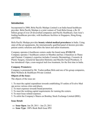 Introduction:

Incorporated in 2008, Birla Pacific Medspa Limited is an India based healthcare
provider. Birla Pacific Medspa is a joint venture of Yash Birla Group, a Rs 30
billion group of over 20 diversified companies and Pacific Healthcare, East Asia’s
leading healthcare provider, with healthcare facilities in Singapore, Hong Kong,
and China.

Birla Pacific Medspa provides beauty related medical procedures in India. Using
state-of-the-art equipments, the internationally qualified panel of doctors provides
patient centric solutions and offers the latest and safest treatments.

Company operates it healthcare centers under the brand name EVOLVE.
Company operates 3 healthcare centers in Mumbai and has 2 franchises in Thane
and Chennai. Company's expertise includes Cosmetic Dermatology, Cosmetic &
Plastic Surgery, General & Specialist Dentistry and Maxillo Facial Prosthesis. It
has introduced i-lipo, a non-surgical inch loss treatment, for the first time in India.

Company Promoters:
Company is promoted by Mr. Yashovardhan Birla and one of his group companies,
Birla Wellness & Healthcare Private Limited.
Objects of the Issue:
The objects of the issue are

1. To meet the capital expenditure towards establishing 55 outlets of Evolve Med
spa across various cities and places.
2. To meet expenses towards brand promotion.
3. To meet the working capital requirements for running the centers.
4. To meet Issue related expenses.
5. To enlist the Company's Shares on Bombay Stock Exchange Limited (BSE).

Issue Detail:

 »» Issue Open: Jun 20, 2011 - Jun 23, 2011
 »» Issue Type: 100% Book Built Issue IPO
 