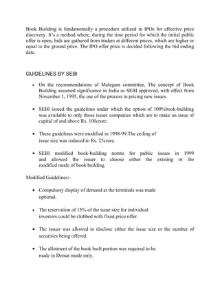 Book Building is fundamentally a procedure utilized in IPOs for effective price
discovery. It’s a method where, during the time period for which the initial public
offer is open, bids are gathered from traders at different prices, which are higher or
equal to the ground price. The IPO offer price is decided following the bid ending
date.



GUIDELINES BY SEBI

   •   On the recommendations of Malegam committee, The concept of Book
       Building assumed significance in India as SEBI approved, with effect from
       November 1, 1995, the use of the process in pricing new issues.

   • SEBI issued the guidelines under which the option of 100%book-building
     was available to only those issuer companies which are to make an issue of
     capital of and above Rs. 100crore.

   • These guidelines were modified in 1998-99.The ceiling of
     issue size was reduced to Rs. 25crore.

   • SEBI modified book-building norms for public issues in 1999
     and allowed the issuer to choose either the existing or the
     modified mode of book building.

Modified Guidelines:-

   • Compulsory display of demand at the terminals was made
     optional.

   •   The reservation of 15% of the issue size for individual
       investors could be clubbed with fixed price offer.

   • The issuer was allowed to disclose either the issue size or the number of
     securities being offered.

   • The allotment of the book built portion was required to be
     made in Demat mode only.
 