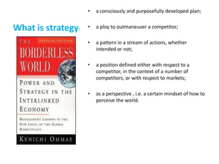 •   a consciously and purposefully developed plan;


What is strategy:   •   a ploy to outmaneuver a competitor;

                    •   a pattern in a stream of actions, whether
                        intended or not;

                    •   a position defined either with respect to a
                        competitor, in the context of a number of
                        competitors, or with respect to markets;

                    •   as a perspective , i.e. a certain mindset of how to
                        perceive the world.
 