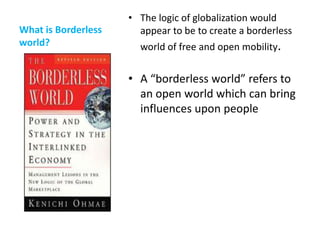 • The logic of globalization would
What is Borderless     appear to be to create a borderless
world?                 world of free and open mobility.


                     • A “borderless world” refers to
                       an open world which can bring
                       influences upon people
 
